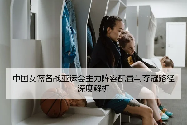中国女篮备战亚运会主力阵容配置与夺冠路径深度解析